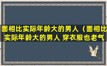 面相比实际年龄大的男人（面相比实际年龄大的男人 穿衣服也老气）